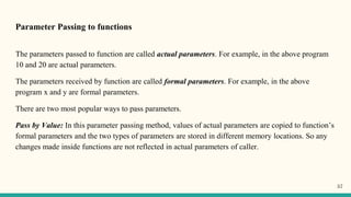 Parameter Passing to functions
The parameters passed to function are called actual parameters. For example, in the above program
10 and 20 are actual parameters.
The parameters received by function are called formal parameters. For example, in the above
program x and y are formal parameters.
There are two most popular ways to pass parameters.
Pass by Value: In this parameter passing method, values of actual parameters are copied to function’s
formal parameters and the two types of parameters are stored in different memory locations. So any
changes made inside functions are not reflected in actual parameters of caller.
57
 