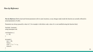 Pass by Reference
Pass by Reference Both actual and formal parameters refer to same locations, so any changes made inside the function are actually reflected in
actual parameters of caller.
Parameters are always passed by value in C. For example. in the below code, value of x is not modified using the function fun()
#include <iostream>
using namespace std;
void fun(int x) {
x = 30;
}
int main() {
int x = 20;
fun(x);
cout << "x = " << x;
return 0;
}
. 58
 