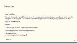 Function
Main Function:
The main function is a special function. Every C++ program must contain a function named main. It serves as the
entry point for the program. The computer will start running the code from the beginning of the main function.
Types of main Function
unction:
1) The first type is – main function without parameters :
2) Second type is main function with parameters :
// With Parameters
int main(int argc, char * const argv[])
{
...
return 0;
} 60
 