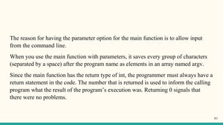 The reason for having the parameter option for the main function is to allow input
from the command line.
When you use the main function with parameters, it saves every group of characters
(separated by a space) after the program name as elements in an array named argv.
Since the main function has the return type of int, the programmer must always have a
return statement in the code. The number that is returned is used to inform the calling
program what the result of the program’s execution was. Returning 0 signals that
there were no problems.
61
 
