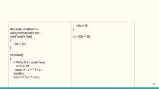 #include <iostream>
using namespace std;
void fun(int *ptr)
{
*ptr = 30;
}
int main()
{
// Write C++ code here
int x = 20;
cout << "x = " << x;
fun(&x);
cout << "x = " << x;
return 0;
}
x = 20x = 30
62
 