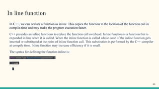 In line function
In C++, we can declare a function as inline. This copies the function to the location of the function call in
compile-time and may make the program execution faster.
C++ provides an inline functions to reduce the function call overhead. Inline function is a function that is
expanded in line when it is called. When the inline function is called whole code of the inline function gets
inserted or substituted at the point of inline function call. This substitution is performed by the C++ compiler
at compile time. Inline function may increase efficiency if it is small.
The syntax for defining the function inline is:
inline returnType functionName(parameters) {
// code
}
63
 