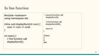 In line function
#include <iostream>
using namespace std;
inline void displayNum(int num) {
cout << num << endl;
}
int main() {
// first function call
displayNum(5);
// second function call
displayNum(8);
// third function call
displayNum(666);
return 0;
}
Output:
5
8
666
64
 