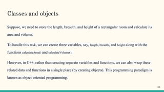Classes and objects
Suppose, we need to store the length, breadth, and height of a rectangular room and calculate its
area and volume.
To handle this task, we can create three variables, say, length, breadth, and height along with the
functions calculateArea() and calculateVolume().
However, in C++, rather than creating separate variables and functions, we can also wrap these
related data and functions in a single place (by creating objects). This programming paradigm is
known as object-oriented programming.
66
 