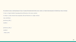 We can think of a class as a sketch (prototype) of a house. It contains all the details about the floors, doors, windows, etc. Based on these descriptions we build the house. House is the object.
A class is a logical method of grouping data and functions in the same construct.
An object is a data structure that encapsulates data and functions in a single construct.
class className{
permission_label_1
member1;
permission_label_2
member2;
}object_name;
67
 