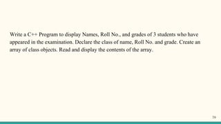 Write a C++ Program to display Names, Roll No., and grades of 3 students who have
appeared in the examination. Declare the class of name, Roll No. and grade. Create an
array of class objects. Read and display the contents of the array.
70
 