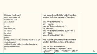 #include <iostream>
using namespace std;
#define MAX 10
class student
{
private:
char name[30];
int rollNo;
int total;
float perc;
public:
void getDetails(void); //member function to get
student's details
void putDetails(void); //member function to
print student's details
};
void student:: getDetails(void) //member
function definition, outside of the class
{
cout << "Enter name: " ;
cin >> name;
cout << "Enter roll number: ";
cin >> rollNo;
cout << "Enter total marks outof 500: ";
cin >> total;
perc=(float)total/500*100;
}
void student:: putDetails(void) //member
function definition, outside of the class
{
cout << "Student details:n";
cout << "Name:"<< name << ",Roll
Number:" << rollNo << ",Total:" << total <<
",Percentage:" <<
71
 