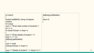 int main()
{
student std[MAX]; //array of objects
creation
int n,loop;
cout << "Enter total number of students: ";
cin >> n;
for (loop=0;loop< n; loop++)
{
cout << "Enter details of student " <<
loop+1 << ":n";
std[loop].getDetails();
}
cout << endl;
for(loop=0;loop< n; loop++)
{
cout << "Details of student " << (loop+1) <<
std[loop].putDetails();
}
return 0;
}
72
 