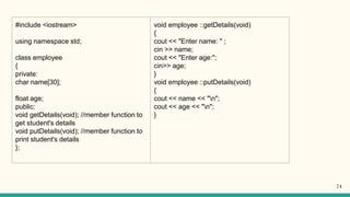 #include <iostream>
using namespace std;
class employee
{
private:
char name[30];
float age;
public:
void getDetails(void); //member function to
get student's details
void putDetails(void); //member function to
print student's details
};
void employee ::getDetails(void)
{
cout << "Enter name: " ;
cin >> name;
cout << "Enter age:";
cin>> age;
}
void employee ::putDetails(void)
{
cout << name << "n";
cout << age << "n";
}
74
 