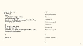 const int size =3;
int main() {
int i;
employee manager [size];
for(i=0;i<size+1;i++)
{cout << "n Details of manager"<<i+1<< "n";
manager[i].getDetails();
}
// Write C code here
for (i=0;i<size+1;i++)
{cout << "n Details of manager"<<i+1<< "n";
manager[i].putDetails();
}
return 0;
}
output
Details of manager1
Enter name: a
Enter age:23
Details of manager2
Enter name: s
Enter age:34
Details of manager1
a
23
Details of manager2
S
34
75
 