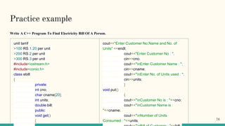 Practice example
Write A C++ Program To Find Electricity Bill Of A Person.
unit tarrif
>100 RS.1.20 per unit
>200 RS.2 per unit
>300 RS.3 per unit
#include<iostream.h>
#include<conio.h>
class ebill
{
private:
int cno;
char cname[20];
int units;
double bill;
public:
void get()
{
cout<<"Enter Customer No,Name and No. of
Units" <<endl;
cout<<"Enter Customer No : ";
cin>>cno;
cout<<"nEnter Customer Name : ";
cin>>cname;
cout<<"nEnter No. of Units used : ";
cin>>units;
}
void put()
{
cout<<"nCustomer No is : "<<cno;
cout<<"nCustomer Name is :
"<<cname;
cout<<"nNumber of Units
Consumed : "<<units; 76
 