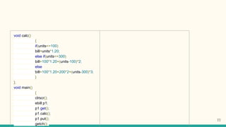 void calc()
{
if(units<=100)
bill=units*1.20;
else if(units<=300)
bill=100*1.20+(units-100)*2;
else
bill=100*1.20+200*2+(units-300)*3;
}
};
void main()
{
clrscr();
ebill p1;
p1.get();
p1.calc();
p1.put();
getch();
77
 
