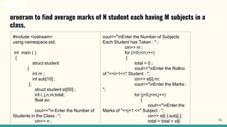 program to find average marks of N student each having M subjects in a
class.
#include <iostream>
using namespace std;
int main ( )
{
struct student
{
int rn ;
int sub[10] ;
};
struct student st[50] ;
int i, j,n,m,total;
float av;
cout<<"n Enter the Number of
Students in the Class : ";
cin>> n ;
cout<<"nEnter the Number of Subjects
Each Student has Taken : " ;
cin>> m ;
for (i=0;i<n;i++)
{
total = 0 ;
cout<<"nEnter the Rollno
of "<<i+1<<" Student : ";
cin>> st[i].rn;
cout<<"nEnter the Marks :
";
for (j=0;j<m;j++)
{
cout<<"nEnter the
Marks of "<<j+1 <<" Subject : ";
cin>> st[i ].sub[j ];
total = total + st[i 78
 
