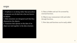 oops
1. Emphasis is on doing rather than procedure.
2. programs are divided into what are known
as objects.
3. Data structures are designed such that they
characterize the objects.
4. Functions that operate on the data of an
object are tied together in the data structure.
5. Data is hidden and can’t be accessed by
external functions.
6. Objects may communicate with each other
through functions.
7. New data and functions can be easily added.
8
 