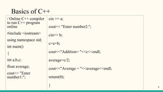Basics of C++
/ Online C++ compiler
to run C++ program
online
#include <iostream>
using namespace std;
int main()
{
int a,b,c;
float average;
cout<< "Enter
number1:";
cin >> a;
cout<< "Enter number2:";
cin>> b;
c=a+b;
cout<<"Addition= "<<c<<endl;
average=c/2;
cout<<"Average = "<<average<<endl;
return(0);
} 9
 