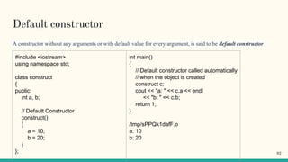 Default constructor
A constructor without any arguments or with default value for every argument, is said to be default constructor
. #include <iostream>
using namespace std;
class construct
{
public:
int a, b;
// Default Constructor
construct()
{
a = 10;
b = 20;
}
};
int main()
{
// Default constructor called automatically
// when the object is created
construct c;
cout << "a: " << c.a << endl
<< "b: " << c.b;
return 1;
}
/tmp/sPPQk1dafF.o
a: 10
b: 20
92
 