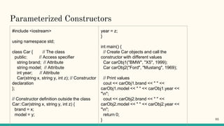 Parameterized Constructors
#include <iostream>
using namespace std;
class Car { // The class
public: // Access specifier
string brand; // Attribute
string model; // Attribute
int year; // Attribute
Car(string x, string y, int z); // Constructor
declaration
};
// Constructor definition outside the class
Car::Car(string x, string y, int z) {
brand = x;
model = y;
year = z;
}
int main() {
// Create Car objects and call the
constructor with different values
Car carObj1("BMW", "X5", 1999);
Car carObj2("Ford", "Mustang", 1969);
// Print values
cout << carObj1.brand << " " <<
carObj1.model << " " << carObj1.year <<
"n";
cout << carObj2.brand << " " <<
carObj2.model << " " << carObj2.year <<
"n";
return 0;
} 93
 