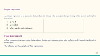 Integral Expressions
An integer expression is an expression that produces the integer value as output after performing all the explicit and implicit
conversions.
Float Expressions
A float expression is an expression that produces floating-point value as output after performing all the explicit and implicit
conversions.
The following are the examples of float expressions:
1. (x * y) -5
2. x + int(9.0)
3. where x and y are the integers.
97
 
