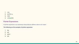 1. x+y
2. (x/10) + y
3. 34.5
4. x+float(10)
Pointer Expressions
A pointer expression is an expression that produces address value as an output.
The following are the examples of pointer expression:
1. &x
2. ptr
3. ptr++
4. ptr-
98
 