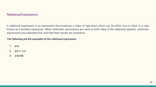 Relational Expressions
A relational expression is an expression that produces a value of type bool, which can be either true or false. It is also
known as a boolean expression. When arithmetic expressions are used on both sides of the relational operator, arithmetic
expressions are evaluated first, and then their results are compared.
The following are the examples of the relational expression:
1. a>b
2. a-b >= x-y
3. a+b>80
99
 