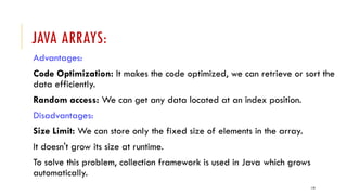 119
JAVA ARRAYS:
Advantages:
Code Optimization: It makes the code optimized, we can retrieve or sort the
data efficiently.
Random access: We can get any data located at an index position.
Disadvantages:
Size Limit: We can store only the fixed size of elements in the array.
It doesn't grow its size at runtime.
To solve this problem, collection framework is used in Java which grows
automatically.
 