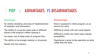 POP : ADVANTAGES VS DISADVANTAGES
Advantages:
Its relative simplicity, and ease of implementation
of compilers and interpreters
The ability to re-use the same code at different
places in the program without copying it.
An easier way to keep track of program flow.
The ability to be strongly modular or structured.
Needs only less memory.
Disadvantages:
Data is exposed to whole program, so no
security for data.
Difficult to relate with real world objects.
Difficult to create new data types reduces
extensibility.
Importance is given to the operation on data
rather than the data.
1313
 