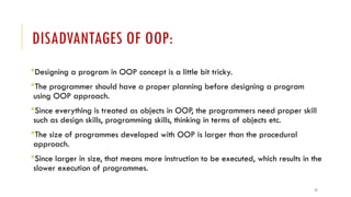 17
DISADVANTAGES OF OOP:
Designing a program in OOP concept is a little bit tricky.
The programmer should have a proper planning before designing a program
using OOP approach.
Since everything is treated as objects in OOP, the programmers need proper skill
such as design skills, programming skills, thinking in terms of objects etc.
The size of programmes developed with OOP is larger than the procedural
approach.
Since larger in size, that means more instruction to be executed, which results in the
slower execution of programmes.
 