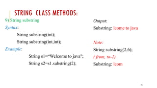 196
STRING CLASS METHODS:
9) String substring
Syntax:
String substring(int);
String substring(int,int);
Example:
String s1=“Welcome to java";
String s2=s1.substring(2);
Output:
Substring: lcome to java
Note:
String substring(2,6);
( from, to-1)
Substring: lcom
 