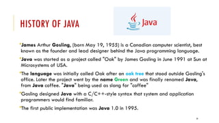 29
HISTORY OF JAVA
James Arthur Gosling, (born May 19, 1955) is a Canadian computer scientist, best
known as the founder and lead designer behind the Java programming language.
Java was started as a project called "Oak" by James Gosling in June 1991 at Sun at
Microsystems of USA.
The language was initially called Oak after an oak tree that stood outside Gosling's
office. Later the project went by the name Green and was finally renamed Java,
from Java coffee. "Java" being used as slang for "coffee"
Gosling designed Java with a C/C++-style syntax that system and application
programmers would find familiar.
The first public implementation was Java 1.0 in 1995.
 