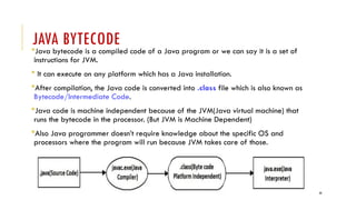 44
JAVA BYTECODE
Java bytecode is a compiled code of a Java program or we can say it is a set of
instructions for JVM.
 It can execute on any platform which has a Java installation.
After compilation, the Java code is converted into .class file which is also known as
Bytecode/Intermediate Code.
Java code is machine independent because of the JVM(Java virtual machine) that
runs the bytecode in the processor. (But JVM is Machine Dependent)
Also Java programmer doesn’t require knowledge about the specific OS and
processors where the program will run because JVM takes care of those.
 