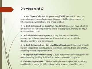 Drawbacks of C
1. Lack of Object-Oriented Programming (OOP) Support: C does not
support object-oriented programming concepts like classes, objects,
inheritance, polymorphism, and encapsulation.
2. No Built-in Support for Exception Handling: C does not have a built-in
mechanism for handling runtime errors or exceptions, making it difficult
to write robust code.
3. Limited Memory Management: C requires manual memory
management through pointers, which can lead to memory leaks,
dangling pointers, and other issues.
4. No Built-in Support for High-Level Data Structures: C does not provide
built-in support for high-level data structures like lists, trees, and graphs,
requiring manual implementation.
5. No Support for Multithreading: C does not provide built-in support for
multithreading, making it difficult to write concurrent programs.
6. Platform Dependence: C code can be platform-dependent, requiring
modifications to run on different operating systems or architectures.
 