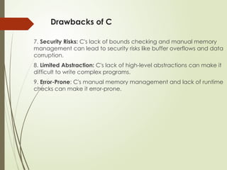 Drawbacks of C
7. Security Risks: C's lack of bounds checking and manual memory
management can lead to security risks like buffer overflows and data
corruption.
8. Limited Abstraction: C's lack of high-level abstractions can make it
difficult to write complex programs.
9. Error-Prone: C's manual memory management and lack of runtime
checks can make it error-prone.
 