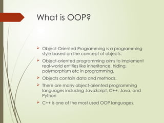 What is OOP?
 Object-Oriented Programming is a programming
style based on the concept of objects.
 Object-oriented programming aims to implement
real-world entities like inheritance, hiding,
polymorphism etc in programming.
 Objects contain data and methods.
 There are many object-oriented programming
languages including JavaScript, C++, Java, and
Python
 C++ is one of the most used OOP languages.
 