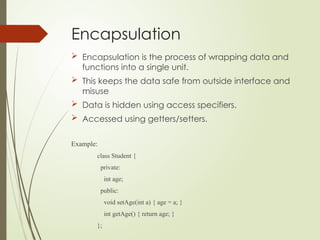 Encapsulation
 Encapsulation is the process of wrapping data and
functions into a single unit.
 This keeps the data safe from outside interface and
misuse
 Data is hidden using access specifiers.
 Accessed using getters/setters.
Example:
class Student {
private:
int age;
public:
void setAge(int a) { age = a; }
int getAge() { return age; }
};
 