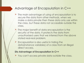 Advantage of Encapsulation in C++
 The main advantage of using of encapsulation is to
secure the data from other methods, when we
make a data private then these data only use within
the class, but these data not accessible outside the
class.
 The major benefit of data encapsulation is the
security of the data. It protects the data from
unauthorized users that we inferred from the above
stated real-real problem.
 Encapsulation is also useful in hiding the
data(instance variables) of a class from an illegal
direct access.
Dis-Advantage of Encapsulation in C++
 You can't access private data outside the class.
 