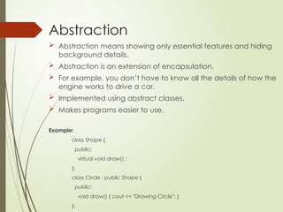 Abstraction
 Abstraction means showing only essential features and hiding
background details.
 Abstraction is an extension of encapsulation.
 For example, you don’t have to know all the details of how the
engine works to drive a car.
 Implemented using abstract classes.
 Makes programs easier to use.
Example:
class Shape {
public:
virtual void draw() ;
};
class Circle : public Shape {
public:
void draw() { cout << "Drawing Circle"; }
};
 