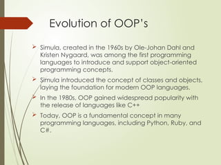Evolution of OOP’s
 Simula, created in the 1960s by Ole-Johan Dahl and
Kristen Nygaard, was among the first programming
languages to introduce and support object-oriented
programming concepts.
 Simula introduced the concept of classes and objects,
laying the foundation for modern OOP languages.
 In the 1980s, OOP gained widespread popularity with
the release of languages like C++
 Today, OOP is a fundamental concept in many
programming languages, including Python, Ruby, and
C#.
 