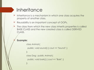 Inheritance
 Inheritance is a mechanism in which one class acquires the
property of another class.
 Reusability is an important concept of OOPs.
 The class from which the new class inherits properties is called
BASE CLASS and the new created class is called DERIVED
CLASS.
 Example:
class Animal {
public: void sound() { cout << "Sound"; }
};
class Dog : public Animal {
public: void bark() { cout << "Bark"; }
};
 