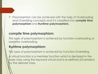  Polymorphism can be achieved with the help of Overloading
and Overriding concepts and it is classified into compile time
polymorphism and Runtime polymorphism.
compile time polymorphism:
This type of polymorphism is achieved by function overloading or
operator overloading.
Runtime polymorphism:
This type of polymorphism is achieved by Function Overriding.
A virtual function is a member function which is declared in the
base class using the keyword virtual and is re-defined (Overriden)
by the derived class.
 