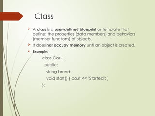 Class
 A class is a user-defined blueprint or template that
defines the properties (data members) and behaviors
(member functions) of objects.
 It does not occupy memory until an object is created.
 Example:
class Car {
public:
string brand;
void start() { cout << "Started"; }
};
 