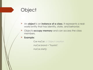 Object
 An object is an instance of a class. It represents a real-
world entity that has identity, state, and behavior.
 Objects occupy memory and can access the class
members.
 Example:
Car myCar; // Object creation
myCar.brand = "Toyota";
myCar.start();
 
