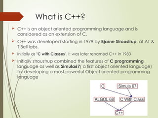 What is C++?
 C++ is an object oriented programming language and is
considered as an extension of C.
 C++ was developed starting in 1979 by Bjarne Stroustrup, at AT &
T Bell labs.
 Initially as "C with Classes". It was later renamed C++ in 1983
 Initially stroustrup combined the features of C programming
language as well as Simula67( a first object oriented language)
for developing a most powerful Object oriented programming
language
 