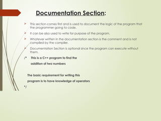 Documentation Section:
 This section comes first and is used to document the logic of the program that
the programmer going to code.
 It can be also used to write for purpose of the program.
 Whatever written in the documentation section is the comment and is not
compiled by the compiler.
 Documentation Section is optional since the program can execute without
them.
/* This is a C++ program to find the
addition of two numbers
The basic requirement for writing this
program is to have knowledge of operators
*/
 