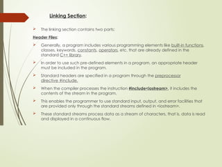 Linking Section:
 The linking section contains two parts:
Header Files:
 Generally, a program includes various programming elements like built-in functions,
classes, keywords, constants, operators, etc. that are already defined in the
standard C++ library.
 In order to use such pre-defined elements in a program, an appropriate header
must be included in the program.
 Standard headers are specified in a program through the preprocessor
directive #include.
 When the compiler processes the instruction #include<iostream>, it includes the
contents of the stream in the program.
 This enables the programmer to use standard input, output, and error facilities that
are provided only through the standard streams defined in <iostream>.
 These standard streams process data as a stream of characters, that is, data is read
and displayed in a continuous flow.
 