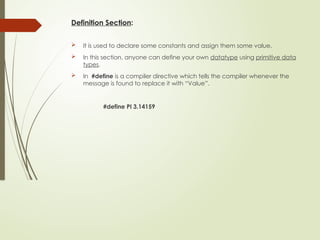 Definition Section:
 It is used to declare some constants and assign them some value.
 In this section, anyone can define your own datatype using primitive data
types.
 In #define is a compiler directive which tells the compiler whenever the
message is found to replace it with “Value”.
#define PI 3.14159
 
