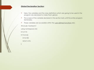 Global Declaration Section:
 Here, the variables and the class definitions which are going to be used in the
program are declared to make them global.
 The scope of the variable declared in this section lasts until the entire program
terminates.
 These variables are accessible within the user-defined functions also.
#include <iostream>
using namespace std;
int a=10;
int func(){
int b=20;
return a+b;
}
 