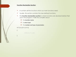 Function Declaration Section:
 It contains all the functions which our main functions need.
 Usually, this section contains the User-defined functions.
 The function declaration section is where functions are declared before their
use in the program. It tells the compiler about:
 The function name
 Its return type
 The number and type of parameters
Int func(int a,int b)
{
//block of code
}
 