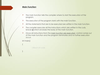 Main Function:
 The main function tells the compiler where to start the execution of the
program.
 The execution of the program starts with the main function.
 All the statements that are to be executed are written in the main function.
 The compiler executes all the instructions which are written in the curly
braces {} which encloses the body of the main function.
 Once all instructions from the main function are executed, control comes out
of the main function and the program terminates and no further execution
occur.
Int main()
{
//Block of code
}
 