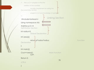 /* This is a C++ program to find the
addition of two numbers
he basic requirement for writing this
Documentation Section
program is to have knowledge of operators
*/
#include<iostream>
Using namespace std;
#define pi 3.14
Definitation Section
Int radius=5;
Global Declaration
Int area(){
return pi*radius*radius; Function
Declaration
}
Int main(){
Cout<<area(); Main Function
O/P:
Return 0;
78
//78.5
}
Linking Section
 