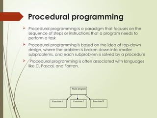 Procedural programming
 Procedural programming is a paradigm that focuses on the
sequence of steps or instructions that a program needs to
perform a task
 Procedural programming is based on the idea of top-down
design, where the problem is broken down into smaller
subproblems, and each subproblem is solved by a procedure
 Procedural programming is often associated with languages
like C, Pascal, and Fortran.
Function-3
Function-2
Function-1
Main program
 